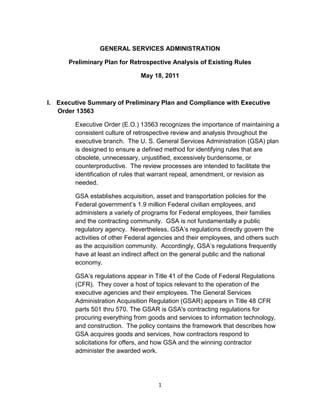 GENERAL SERVICES ADMINISTRATION

      Preliminary Plan for Retrospective Analysis of Existing Rules

                               May 18, 2011



I. Executive Summary of Preliminary Plan and Compliance with Executive
   Order 13563

        Executive Order (E.O.) 13563 recognizes the importance of maintaining a
        consistent culture of retrospective review and analysis throughout the
        executive branch. The U. S. General Services Administration (GSA) plan
        is designed to ensure a defined method for identifying rules that are
        obsolete, unnecessary, unjustified, excessively burdensome, or
        counterproductive. The review processes are intended to facilitate the
        identification of rules that warrant repeal, amendment, or revision as
        needed.

        GSA establishes acquisition, asset and transportation policies for the
        Federal government’s 1.9 million Federal civilian employees, and
        administers a variety of programs for Federal employees, their families
        and the contracting community. GSA is not fundamentally a public
        regulatory agency. Nevertheless, GSA’s regulations directly govern the
        activities of other Federal agencies and their employees, and others such
        as the acquisition community. Accordingly, GSA’s regulations frequently
        have at least an indirect affect on the general public and the national
        economy.

        GSA’s regulations appear in Title 41 of the Code of Federal Regulations
        (CFR). They cover a host of topics relevant to the operation of the
        executive agencies and their employees. The General Services
        Administration Acquisition Regulation (GSAR) appears in Title 48 CFR
        parts 501 thru 570. The GSAR is GSA's contracting regulations for
        procuring everything from goods and services to information technology,
        and construction. The policy contains the framework that describes how
        GSA acquires goods and services, how contractors respond to
        solicitations for offers, and how GSA and the winning contractor
        administer the awarded work.




                                     1
 