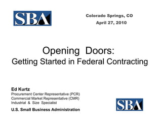 Colorado Springs, CO April 27, 2010 Opening  Doors:  Getting Started in Federal Contracting Ed Kurtz Procurement Center Representative (PCR)  Commercial Market Representative (CMR) Industrial  &  Size  Specialist U.S. Small Business Administration   
