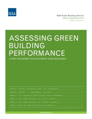 GSA Public Buildings Service
                                                                                              Office of Applied Science
                                                                                                      Applied Research




ASSESSING GREEN
BUILDING
PERFORMANCE
A POST OCCUPANCY EVALUATION OF 12 GSA BUILDINGS




RESEARCH OVERVIEW: INTEGRATION MEANS HIGH PERFORMANCE............................................................. 4

RESEARCH       CONTEXT:      A    COMPREHENSIVE         EVALUATION...............................................................................   6

FINDING 1: FULLY INTEGRATED DESIGN DELIVERS HIGHER PERFORMANCE............................................... 10

FINDING 2: GSA'S GREEN BUILDINGS COST LESS TO OPERATE.................................................................. 12

FINDING 3: GSA’S GREEN BUILDINGS HAVE SATISFIED OCCUPANTS............................................................. 14

FINDING 4: GREEN BUILDINGS DELIVER ON GSA'S MANDATES...................................................................... 16




                                                    SUSTAINABILITY
 