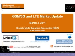 GSA Secretariat
    Email: info@gsacom.com




                          GSM/3G and LTE Market Update
                                                    March 3, 2011

                                   Global mobile Suppliers Association (GSA)
                                                     www.gsacom.com




     www.linkedin.com/groups?gid=2313721                                                               Follow GSA on Twitter
                                                      Global mobile Suppliers Association (GSA)
                                                                                                       www.twitter.com/gsacom


                              www.youtube.com/user/GSAMOBILESUPPLIERS                             www.gsacom.com/rss/gsanews.php4


                      www.gsacom.com                                                              Global mobile Suppliers Association © 2011

GSM/3G and LTE Market Update – March 3, 2011                                                                                   Slide no. 1/64
 