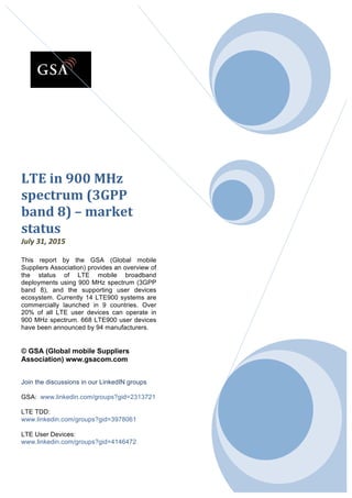   0	
  
	
  
	
  
	
  
	
  
	
  
LTE	
  in	
  900	
  MHz	
  
spectrum	
  (3GPP	
  
band	
  8)	
  –	
  market	
  
status	
  	
  
July	
  31,	
  2015	
  
	
  
This report by the GSA (Global mobile
Suppliers Association) provides an overview of
the status of LTE mobile broadband
deployments using 900 MHz spectrum (3GPP
band 8), and the supporting user devices
ecosystem. Currently 14 LTE900 systems are
commercially launched in 9 countries. Over
20% of all LTE user devices can operate in
900 MHz spectrum. 668 LTE900 user devices
have been announced by 94 manufacturers.	
  
	
  
	
  
© GSA (Global mobile Suppliers
Association) www.gsacom.com
Join the discussions in our LinkedIN groups
GSA: www.linkedin.com/groups?gid=2313721
LTE TDD:
www.linkedin.com/groups?gid=3978061
LTE User Devices:
www.linkedin.com/groups?gid=4146472
 