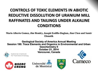 CONTROLS OF TOXIC ELEMENTS IN ABIOTIC
REDUCTIVE DISSOLUTION OF URANIUM MILL
RAFFINATES AND TAILINGS UNDER ALKALINE
CONDITIONS
Mario Alberto Gomez, Jim Hendry, Joseph Essilfie-Dughan, Jian Chen and Samir
Elouatik
Geological Society of America Annual Meeting
Session 190: Trace Elements and Organics in Environmental and Urban
Geochemistry II
October 21, 2014
Vancouver, Canada
 