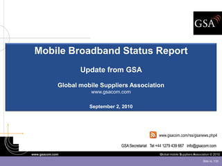 Mobile Broadband Status Report
                    Update from GSA

             Global mobile Suppliers Association
                        www.gsacom.com

                       September 2, 2010




                                                       www.gsacom.com/rss/gsanews.php4

                                   GSA Secretariat Tel +44 1279 439 667 info@gsacom.com
www.gsacom.com                                          Global mobile Suppliers Association © 2010

                                                                                      Slide no. 1/30
 