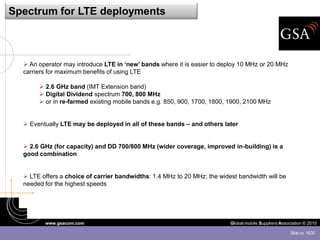 Spectrum for LTE deployments



   An operator may introduce LTE in ‘new’ bands where it is easier to deploy 10 MHz or 20 MHz
  carriers for maximum benefits of using LTE

        2.6 GHz band (IMT Extension band)
        Digital Dividend spectrum 700, 800 MHz
        or in re-farmed existing mobile bands e.g. 850, 900, 1700, 1800, 1900, 2100 MHz


   Eventually LTE may be deployed in all of these bands – and others later


   2.6 GHz (for capacity) and DD 700/800 MHz (wider coverage, improved in-building) is a
  good combination


   LTE offers a choice of carrier bandwidths: 1.4 MHz to 20 MHz; the widest bandwidth will be
  needed for the highest speeds




         www.gsacom.com                                                   Global mobile Suppliers Association © 2010

                                                                                                       Slide no. 16/30
 