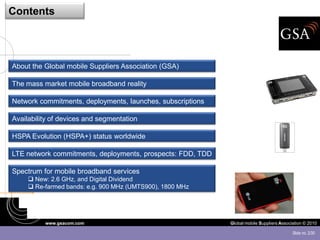 Contents




About the Global mobile Suppliers Association (GSA)

The mass market mobile broadband reality

Network commitments, deployments, launches, subscriptions

Availability of devices and segmentation

HSPA Evolution (HSPA+) status worldwide

LTE network commitments, deployments, prospects: FDD, TDD

Spectrum for mobile broadband services
      New: 2.6 GHz, and Digital Dividend
      Re-farmed bands: e.g. 900 MHz (UMTS900), 1800 MHz




          www.gsacom.com                                    Global mobile Suppliers Association © 2010

                                                                                          Slide no. 2/30
 