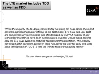 The LTE market includes TDD
as well as FDD




 “While the majority of LTE deployments today are using the FDD mode, the report
 confirms significant operator interest in the TDD mode. LTE FDD and LTE TDD
 are complementary technologies and standardized by 3GPP. A number of key
 technology milestones have been demonstrated in recent weeks which confirm
 how the LTE TDD system is maturing towards commercialization. The recently
 concluded BWA spectrum auction in India has paved the way for early and large
 scale introduction of TDD LTE into the world’s fastest developing market”


                      GSA press release: www.gsacom.com/news/gsa_309.php4




         www.gsacom.com                                                Global mobile Suppliers Association © 2010

                                                                                                    Slide no. 22/30
 