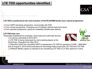 LTE TDD opportunities identified




LTE TDD is positioned as the next evolution of theTD-SCDMA family and a natural progression

 From 3GPP standards perspective: commonality with FDD
 From vendor perspective: increasing use of software defined radio techniques
 From operator perspective: spectrum availability, flexible base stations

LTE TDD trials now
Timescales established for prototype, dual-mode and multimode devices
      In-service estimated as 2010-2011
      LTE TDD Is being showcased by many leading players at the
     World Expo, Shanghai from May 2010
      Clearwire (USA) has requested 3GPP to standardize LTE TDD for operation in 2496 – 2690 MHz
     and on August 4, 2010 announced plans for technology trials to test both LTE TDD and LTE FDD
      Softbank Mobile (Japan) is reported to be considering LTE TDD in 2.5 GHz spectrum it owns




           www.gsacom.com                                                    Global mobile Suppliers Association © 2010

                                                                                                          Slide no. 23/30
 