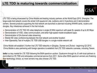 LTE TDD is maturing towards commercialization



LTE TDD is being showcased by China Mobile and leading industry partners at the World Expo 2010, Shanghai. The
large-scale trial network covers the whole 5.28 square-km site, outdoors and in 9 pavilions and 2 demonstration
centers. Several products supporting the trial network are launched or planned including WWAN cards, routers and
dongles. Key milestones achieved in the trial include:
 Demonstration of LTE TDD HD video telephone in single 20 MHz spectrum with peak DL speeds of up to 80 Mbps
 Demonstration of VOD, video communication, and other high-speed mobile broadband apps
 Demonstration of 24-channel video streaming
 Mobile HD video conferencing between the trial network and another location
 Inter-Operability Test of multiple LTE TDD USB dongles in a single mobile network cell

China Mobile will establish 3 further trial LTE TDD networks in Qingdao, Xiamen and Zhuhai - beginning Q3 2010.
China Mobile is also partnering with foreign operators to establish trial LTE TDD networks overseas, including Taiwan.

India is a key market for LTE TDD following the BWA spectrum auction. Qualcomm through its JV with local partners is
committed to LTE TDD and anticipates commercial service from 2011. Some other BWA spectrum winners are finalizing
their technology choice, so more winners may also choose LTE TDD.



             www.gsacom.com                                                          Global mobile Suppliers Association © 2010

                                                                                                                  Slide no. 24/30
 