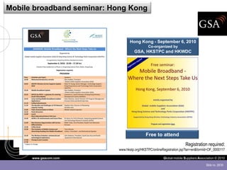 Mobile broadband seminar: Hong Kong



                                 Hong Kong - September 6, 2010
                                             Co-organized by
                                    GSA, HKSTPC and HKWDC




                                            Free to attend
                                                                      Registration required:
                           www.hkstp.org/HKSTPC/onlineRegistration.jsp?lan=en&formId=OF_0000117

      www.gsacom.com                                   Global mobile Suppliers Association © 2010

                                                                                    Slide no. 28/30
 