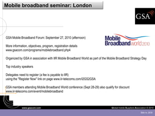 Mobile broadband seminar: London




GSA Mobile Broadband Forum: September 27, 2010 (afternoon)

More information, objectives, program, registration details
www.gsacom.com/programs/mobilebroadband.php4

Organized by GSA in association with IIR Mobile Broadband World as part of the Mobile Broadband Strategy Day

Top industry speakers

Delegates need to register (a fee is payable to IIR)
using the "Register Now" link on page www.iir-telecoms.com/I2GS2GSA

GSA members attending Mobile Broadband World conference (Sept 28-29) also qualify for discount
www.iir-telecoms.com/event/mobilebroadband



             www.gsacom.com                                                      Global mobile Suppliers Association © 2010

                                                                                                              Slide no. 29/30
 