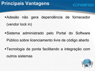 Principais Vantagens
Adesão não gera dependência de fornecedor
(vendor lock in)
Sistema administrado pelo Portal do Software
Público sobre licenciamento livre de código aberto
Tecnologia de ponta facilitando a integração com
outros sistemas
 