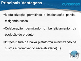 Principais Vantagens
Modularização permitindo a implantação parcial,
mitigando riscos
Colaboração permitindo o beneficiamento da
evolução do produto
Infraestrutura de baixa plataforma minimizando os
custos e promovendo escalabilidade(...)
 