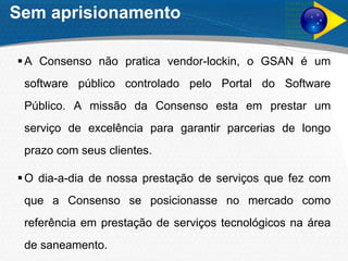 Sem aprisionamento
A Consenso não pratica vendor-lockin, o GSAN é um
software público controlado pelo Portal do Software
Público. A missão da Consenso esta em prestar um
serviço de excelência para garantir parcerias de longo
prazo com seus clientes.
O dia-a-dia de nossa prestação de serviços que fez com
que a Consenso se posicionasse no mercado como
referência em prestação de serviços tecnológicos na área
de saneamento.
 