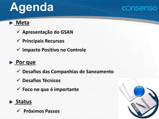 Agenda
Meta
 Apresentação do GSAN
 Principais Recursos
 Impacto Positivo no Controle
Por que
 Desafios das Companhias de Saneamento
 Desafios Técnicos
 Foco no que é importante
Status
 Próximos Passos
 