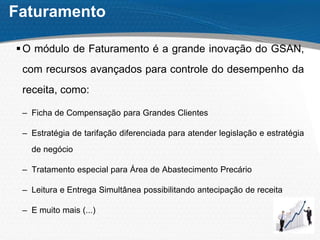 Faturamento
O módulo de Faturamento é a grande inovação do GSAN,
com recursos avançados para controle do desempenho da
receita, como:
– Ficha de Compensação para Grandes Clientes
– Estratégia de tarifação diferenciada para atender legislação e estratégia
de negócio
– Tratamento especial para Área de Abastecimento Precário
– Leitura e Entrega Simultânea possibilitando antecipação de receita
– E muito mais (...)
 