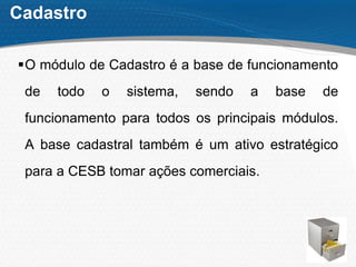 Cadastro
O módulo de Cadastro é a base de funcionamento
de todo o sistema, sendo a base de
funcionamento para todos os principais módulos.
A base cadastral também é um ativo estratégico
para a CESB tomar ações comerciais.
 