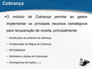 Cobrança
O módulo de Cobrança permite ao gestor
implementar os principais recursos estratégicos
para recuperação de receita, principalmente:
– Distribuição de carteiras de cobrança
– Configuração de Régua de Cobrança
– SPC/SERASA
– Atividades e Ações de Cobranças
– Cronogramas de Ações (...)
 
