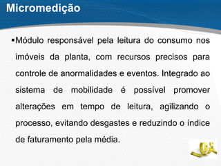 Micromedição
Módulo responsável pela leitura do consumo nos
imóveis da planta, com recursos precisos para
controle de anormalidades e eventos. Integrado ao
sistema de mobilidade é possível promover
alterações em tempo de leitura, agilizando o
processo, evitando desgastes e reduzindo o índice
de faturamento pela média.
 