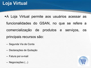 Loja Virtual
A Loja Virtual permite aos usuários acessar as
funcionalidades do GSAN, no que se refere a
comercialização de produtos e serviços, os
principais recursos são:
– Segunda Via de Conta
– Declarações de Quitação
– Fatura por e-mail
– Negociações (...)
 