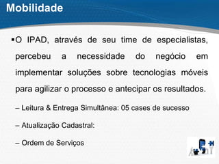 Mobilidade
O IPAD, através de seu time de especialistas,
percebeu a necessidade do negócio em
implementar soluções sobre tecnologias móveis
para agilizar o processo e antecipar os resultados.
– Leitura & Entrega Simultânea: 05 cases de sucesso
– Atualização Cadastral:
– Ordem de Serviços
 