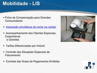Mobilidade - LIS
 Ficha de Compensação para Grandes
Consumidores
 Impressão simultânea de conta via celular
 Acompanhamento dos Clientes Especiais,
Corporativos
e Grandes
 Tarifas Diferenciadas por Imóvel
 Controle das Situações Especiais de
Faturamento
 Controle das Guias de Pagamentos Emitidas
 
