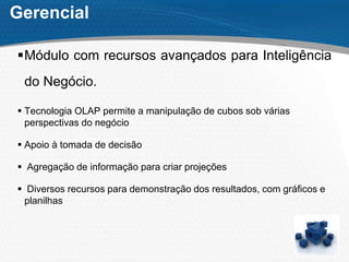 Gerencial
Módulo com recursos avançados para Inteligência
do Negócio.
 Tecnologia OLAP permite a manipulação de cubos sob várias
perspectivas do negócio
 Apoio à tomada de decisão
 Agregação de informação para criar projeções
 Diversos recursos para demonstração dos resultados, com gráficos e
planilhas
 