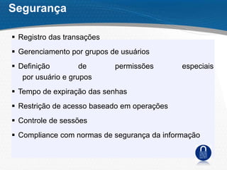  Registro das transações
 Gerenciamento por grupos de usuários
 Definição de permissões especiais
por usuário e grupos
 Tempo de expiração das senhas
 Restrição de acesso baseado em operações
 Controle de sessões
 Compliance com normas de segurança da informação
Segurança
 