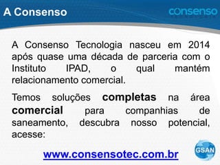 A Consenso
A Consenso Tecnologia nasceu em 2014
após quase uma década de parceria com o
Instituto IPAD, o qual mantém
relacionamento comercial.
Temos soluções completas na área
comercial para companhias de
saneamento, descubra nosso potencial,
acesse:
www.consensotec.com.br
 