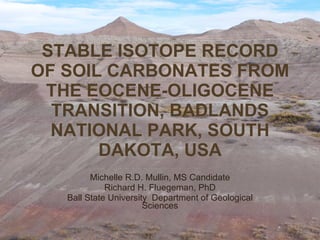 STABLE ISOTOPE RECORD OF SOIL CARBONATES FROM THE EOCENE-OLIGOCENE TRANSITION, BADLANDS NATIONAL PARK, SOUTH DAKOTA, USA Michelle R.D. Mullin, MS Candidate Richard H. Fluegeman, PhD Ball State University  Department of Geological Sciences 