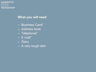 What you will need
– Business Card*
– Address book
– Telephone*
– E mail*
– Diary
– A very tough skin
 