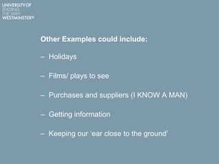 Other Examples could include:
– Holidays
– Films/ plays to see
– Purchases and suppliers (I KNOW A MAN)
– Getting information
– Keeping our „ear close to the ground‟
 