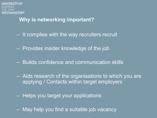 Why is networking important?
– It complies with the way recruiters recruit
– Provides insider knowledge of the job
– Builds confidence and communication skills
– Aids research of the organisations to which you are
applying / Contacts within target employers
– Helps you target your applications
– May help you find a suitable job vacancy
 