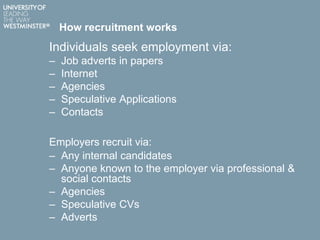 How recruitment works
Individuals seek employment via:
– Job adverts in papers
– Internet
– Agencies
– Speculative Applications
– Contacts
Employers recruit via:
– Any internal candidates
– Anyone known to the employer via professional &
social contacts
– Agencies
– Speculative CVs
– Adverts
 
