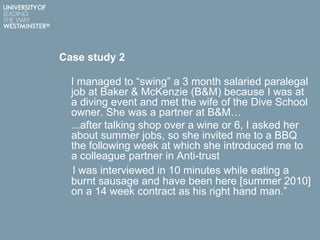 Case study 2
I managed to “swing” a 3 month salaried paralegal
job at Baker & McKenzie (B&M) because I was at
a diving event and met the wife of the Dive School
owner. She was a partner at B&M…
...after talking shop over a wine or 6, I asked her
about summer jobs, so she invited me to a BBQ
the following week at which she introduced me to
a colleague partner in Anti-trust
I was interviewed in 10 minutes while eating a
burnt sausage and have been here [summer 2010]
on a 14 week contract as his right hand man.”
 