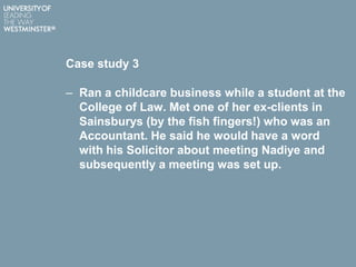Case study 3
– Ran a childcare business while a student at the
College of Law. Met one of her ex-clients in
Sainsburys (by the fish fingers!) who was an
Accountant. He said he would have a word
with his Solicitor about meeting Nadiye and
subsequently a meeting was set up.
 
