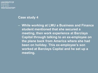 Case study 4
– While working at LMU a Business and Finance
student mentioned that she secured a
meeting, then work experience at Barclays
Capital through talking to an ex-employee on
the plane back from America where she had
been on holiday. This ex-employee’s son
worked at Barclays Capital and he set up a
meeting.
 