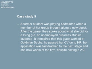 Case study 5
– A former student was playing badminton when a
member of her group brought along a new guest.
After the game, they spoke about what she did for
a living (i.e. an unemployed business studies
student). It transpired that this guest worked at
Goldman Sachs, he passed her CV on to HR, her
application was fast-tracked to the next stage and
she now works at the firm, despite having a 2:2.
 