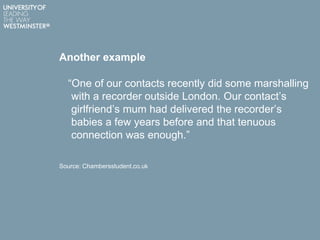 Another example
“One of our contacts recently did some marshalling
with a recorder outside London. Our contact‟s
girlfriend‟s mum had delivered the recorder‟s
babies a few years before and that tenuous
connection was enough.”
Source: Chambersstudent.co.uk
 