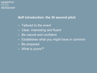 Self introduction: the 30 second pitch
– Tailored to the event
– Clear, interesting and fluent
– Be natural and confident
– Establishes what you might have in common
– Be prepared
– What is yours?*
 