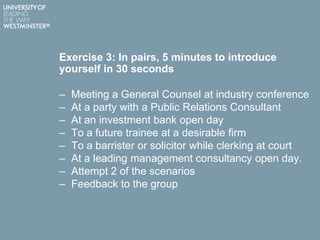 Exercise 3: In pairs, 5 minutes to introduce
yourself in 30 seconds
– Meeting a General Counsel at industry conference
– At a party with a Public Relations Consultant
– At an investment bank open day
– To a future trainee at a desirable firm
– To a barrister or solicitor while clerking at court
– At a leading management consultancy open day.
– Attempt 2 of the scenarios
– Feedback to the group
 