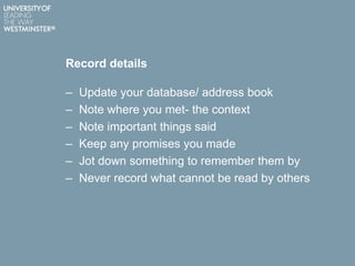 Record details
– Update your database/ address book
– Note where you met- the context
– Note important things said
– Keep any promises you made
– Jot down something to remember them by
– Never record what cannot be read by others
 