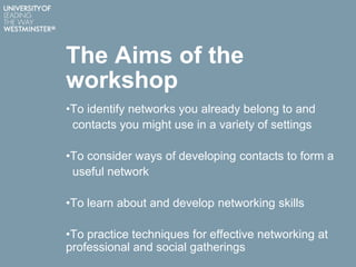 The Aims of the
workshop
•To identify networks you already belong to and
contacts you might use in a variety of settings
•To consider ways of developing contacts to form a
useful network
•To learn about and develop networking skills
•To practice techniques for effective networking at
professional and social gatherings
 