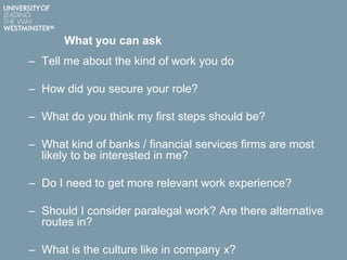What you can ask
– Tell me about the kind of work you do
– How did you secure your role?
– What do you think my first steps should be?
– What kind of banks / financial services firms are most
likely to be interested in me?
– Do I need to get more relevant work experience?
– Should I consider paralegal work? Are there alternative
routes in?
– What is the culture like in company x?
 