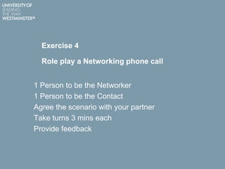 Exercise 4
Role play a Networking phone call
1 Person to be the Networker
1 Person to be the Contact
Agree the scenario with your partner
Take turns 3 mins each
Provide feedback
 