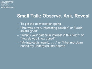 Small Talk: Observe, Ask, Reveal
– To get the conversation going
– “that was a very interesting session” or “lunch
smells good”
– “What‟s your particular interest in this field?” or
“how do you know Jane?”
– “My interest is mainly…….” or “I first met Jane
during my undergraduate degree.”
 
