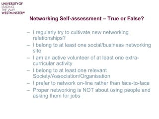 Networking Self-assessment – True or False?
– I regularly try to cultivate new networking
relationships?
– I belong to at least one social/business networking
site
– I am an active volunteer of at least one extra-
curricular activity
– I belong to at least one relevant
Society/Association/Organisation
– I prefer to network on-line rather than face-to-face
– Proper networking is NOT about using people and
asking them for jobs
 