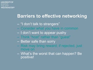 Barriers to effective networking
– “I don‟t talk to strangers”
– Consider what you have in common
– I don‟t want to appear pushy
– Think “host” rather than “guest”
– Better safe than sorry
– Risk may bring reward; if rejected, just
move on
– What‟s the worst that can happen? Be
positive!
 