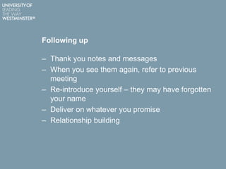 Following up
– Thank you notes and messages
– When you see them again, refer to previous
meeting
– Re-introduce yourself – they may have forgotten
your name
– Deliver on whatever you promise
– Relationship building
 