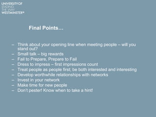 Final Points…
– Think about your opening line when meeting people – will you
stand out?
– Small talk – big rewards
– Fail to Prepare, Prepare to Fail
– Dress to impress – first impressions count
– Treat people as people first; be both interested and interesting
– Develop worthwhile relationships with networks
– Invest in your network
– Make time for new people
– Don‟t pester! Know when to take a hint!
 