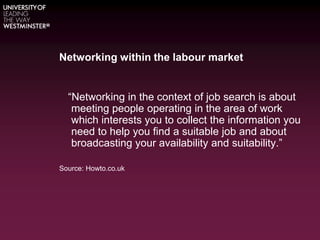 Networking within the labour market
“Networking in the context of job search is about
meeting people operating in the area of work
which interests you to collect the information you
need to help you find a suitable job and about
broadcasting your availability and suitability.”
Source: Howto.co.uk
 
